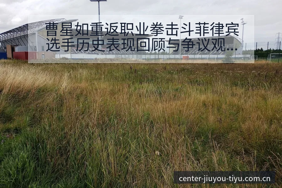 曹星如重返职业拳击斗菲律宾选手历史表现回顾与争议观察 - 九游