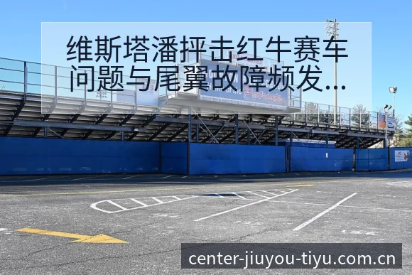 维斯塔潘抨击红牛赛车问题与尾翼故障频发数据对比分析 - 九游