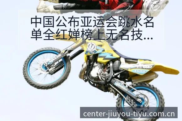 中国公布亚运会跳水名单全红婵榜上无名技术特点分析与排名走 - 九游